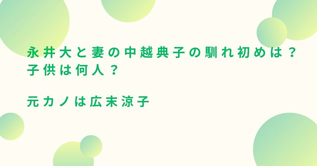 永井大と妻の中越典子の馴れ初めは？子供は何人？元カノは広末涼子