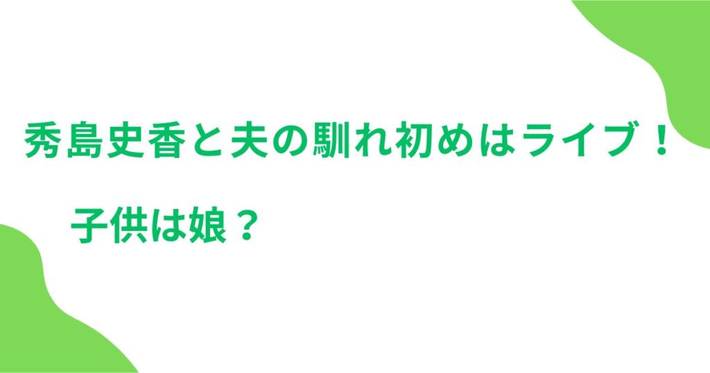 秀島史香と夫の馴れ初めはライブ！子供は娘？