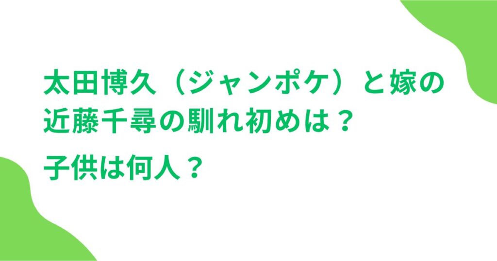 太田博久（ジャンポケ）と嫁の近藤千尋の馴れ初めは？子供は何人？